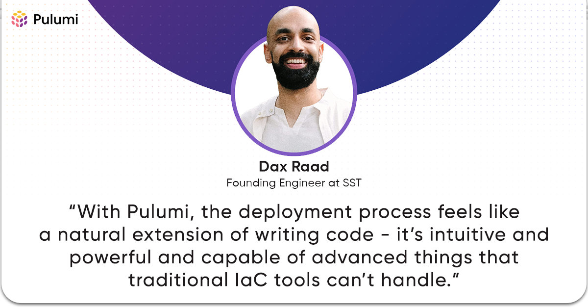 A quote from the Founding Engineer at SST: “With Pulumi, the deployment process feels like a natural extension of writing code - it’s intuitive and powerful and capable of advanced things that traditional IaC tools can’t handle.”